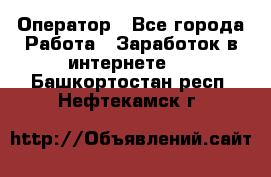 Оператор - Все города Работа » Заработок в интернете   . Башкортостан респ.,Нефтекамск г.